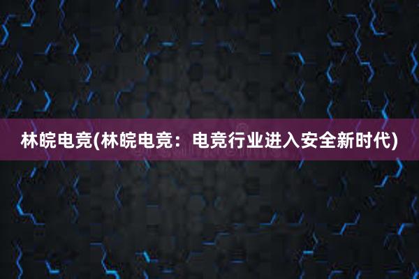 林皖电竞(林皖电竞：电竞行业进入安全新时代)