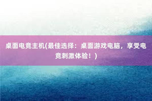 桌面电竞主机(最佳选择：桌面游戏电脑，享受电竞刺激体验！)