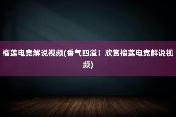 榴莲电竞解说视频(香气四溢！欣赏榴莲电竞解说视频)