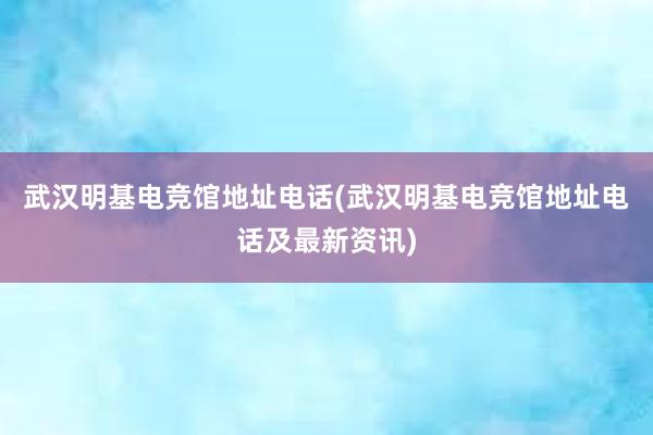 武汉明基电竞馆地址电话(武汉明基电竞馆地址电话及最新资讯)