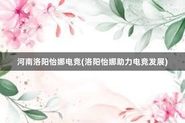 河南洛阳怡娜电竞(洛阳怡娜助力电竞发展)