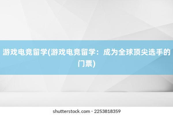 游戏电竞留学(游戏电竞留学：成为全球顶尖选手的门票)