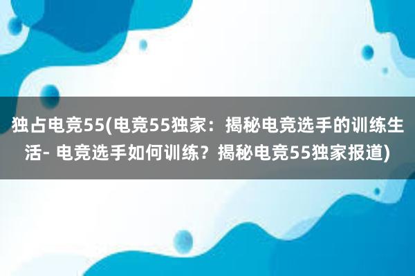 独占电竞55(电竞55独家：揭秘电竞选手的训练生活- 电竞选手如何训练？揭秘电竞55独家报道)