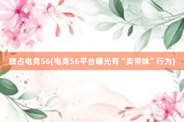 独占电竞56(电竞56平台曝光有“卖带妹”行为)