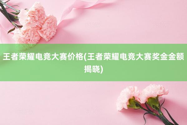 王者荣耀电竞大赛价格(王者荣耀电竞大赛奖金金额揭晓)