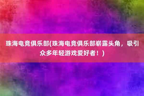 珠海电竞俱乐部(珠海电竞俱乐部崭露头角，吸引众多年轻游戏爱好者！)