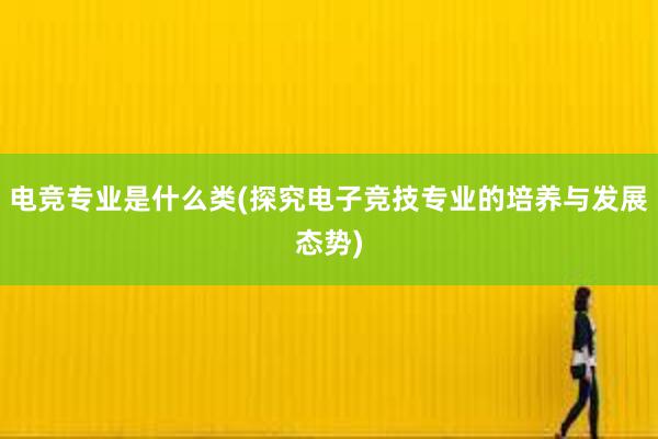 电竞专业是什么类(探究电子竞技专业的培养与发展态势)