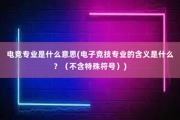 电竞专业是什么意思(电子竞技专业的含义是什么？（不含特殊符号）)