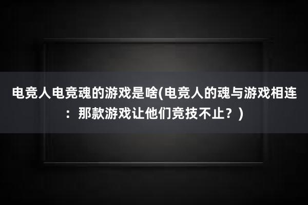 电竞人电竞魂的游戏是啥(电竞人的魂与游戏相连：那款游戏让他们竞技不止？)