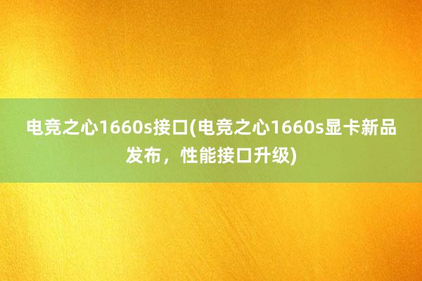 电竞之心1660s接口(电竞之心1660s显卡新品发布，性能接口升级)