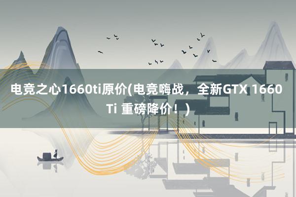 电竞之心1660ti原价(电竞嗨战，全新GTX 1660 Ti 重磅降价！)