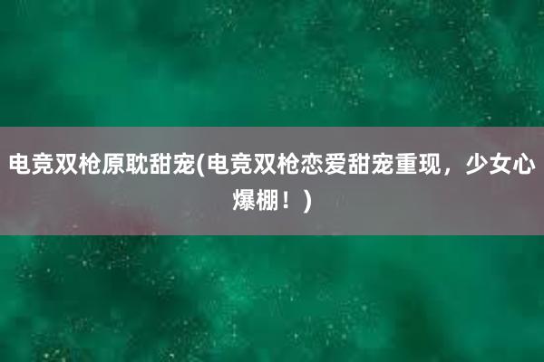 电竞双枪原耽甜宠(电竞双枪恋爱甜宠重现，少女心爆棚！)