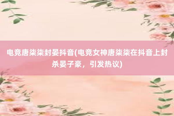 电竞唐柒柒封晏抖音(电竞女神唐柒柒在抖音上封杀晏子豪，引发热议)