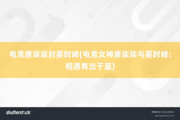 电竞唐柒柒封晏时崎(电竞女神唐柒柒与晏时崎：相遇青出于蓝)