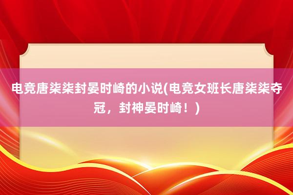 电竞唐柒柒封晏时崎的小说(电竞女班长唐柒柒夺冠，封神晏时崎！)