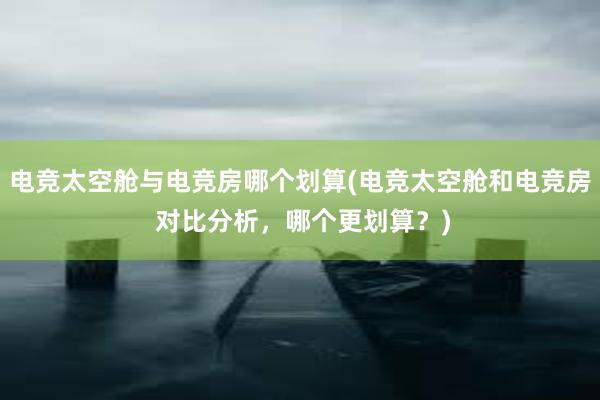 电竞太空舱与电竞房哪个划算(电竞太空舱和电竞房 对比分析，哪个更划算？)