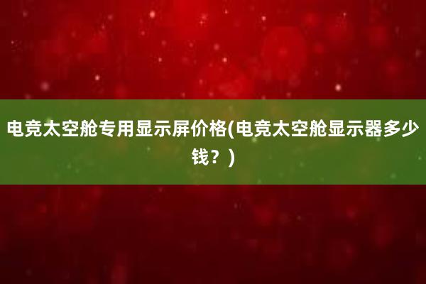 电竞太空舱专用显示屏价格(电竞太空舱显示器多少钱？)