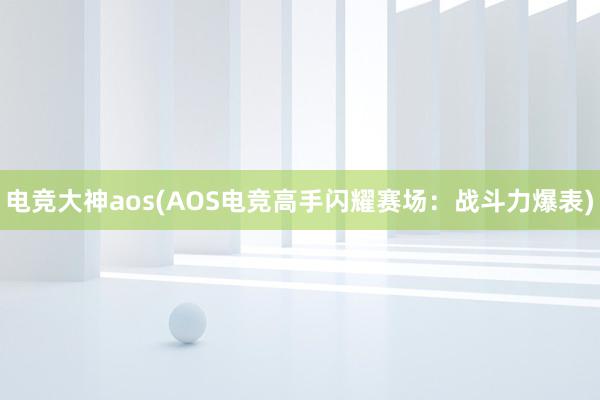 电竞大神aos(AOS电竞高手闪耀赛场：战斗力爆表)