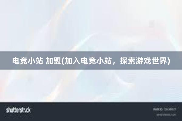 电竞小站 加盟(加入电竞小站，探索游戏世界)