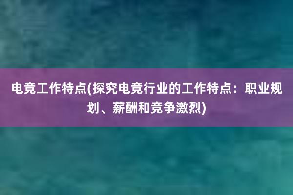 电竞工作特点(探究电竞行业的工作特点：职业规划、薪酬和竞争激烈)