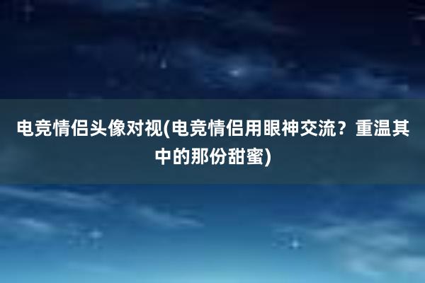 电竞情侣头像对视(电竞情侣用眼神交流？重温其中的那份甜蜜)