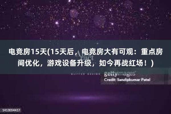 电竞房15天(15天后，电竞房大有可观：重点房间优化，游戏设备升级，如今再战红场！)