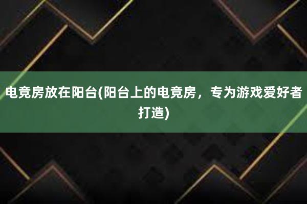 电竞房放在阳台(阳台上的电竞房，专为游戏爱好者打造)