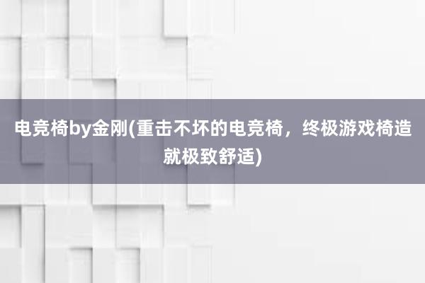 电竞椅by金刚(重击不坏的电竞椅，终极游戏椅造就极致舒适)