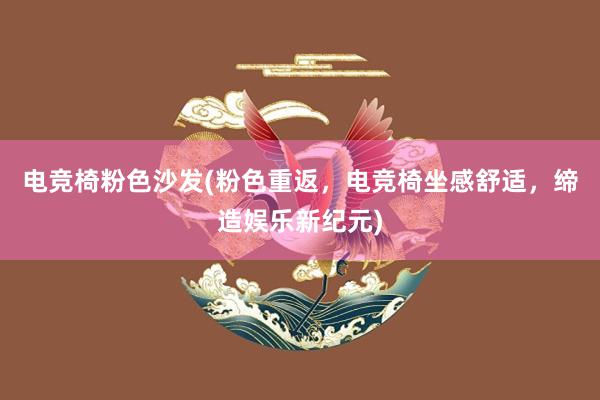 电竞椅粉色沙发(粉色重返，电竞椅坐感舒适，缔造娱乐新纪元)