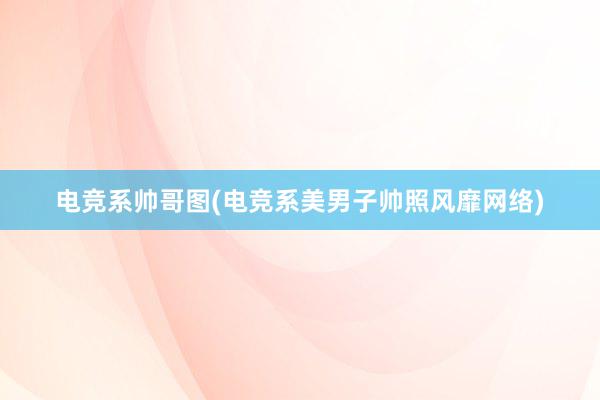 电竞系帅哥图(电竞系美男子帅照风靡网络)