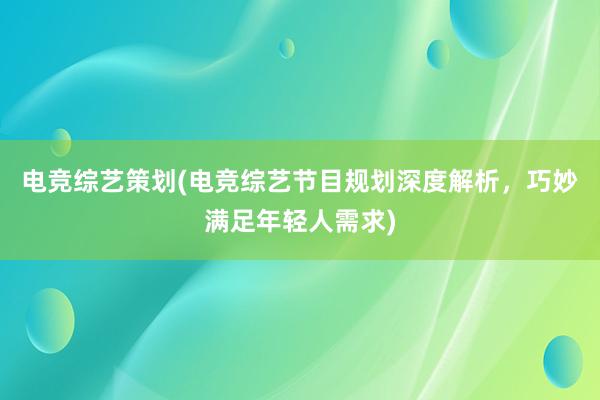 电竞综艺策划(电竞综艺节目规划深度解析，巧妙满足年轻人需求)