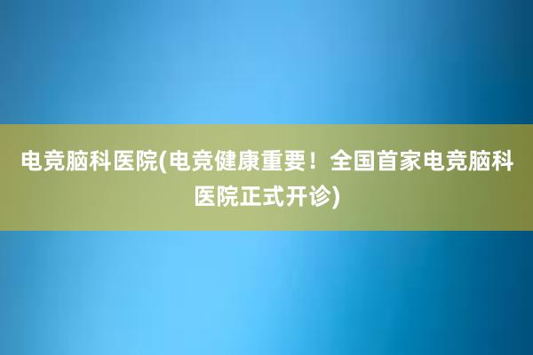 电竞脑科医院(电竞健康重要！全国首家电竞脑科医院正式开诊)