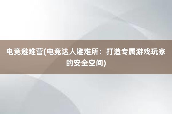 电竞避难营(电竞达人避难所：打造专属游戏玩家的安全空间)