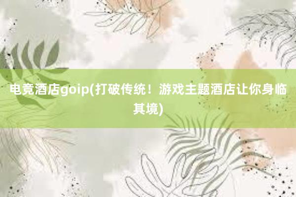 电竞酒店goip(打破传统！游戏主题酒店让你身临其境)