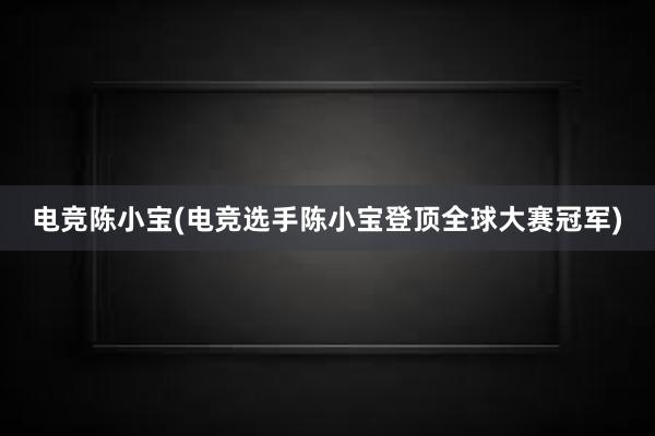 电竞陈小宝(电竞选手陈小宝登顶全球大赛冠军)