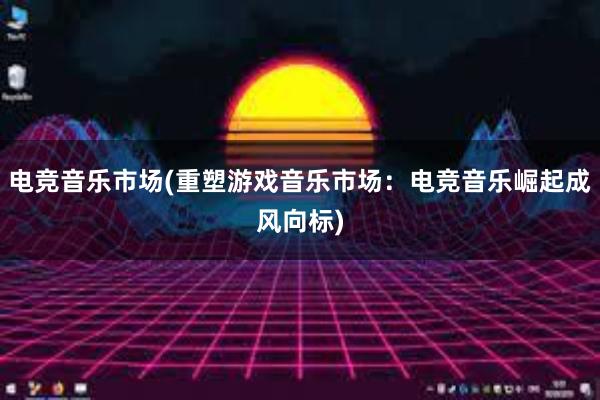 电竞音乐市场(重塑游戏音乐市场：电竞音乐崛起成风向标)