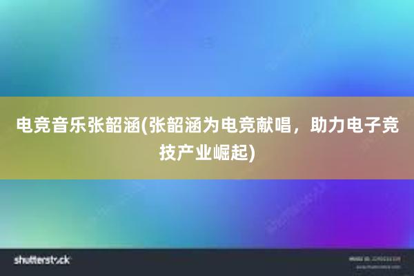 电竞音乐张韶涵(张韶涵为电竞献唱，助力电子竞技产业崛起)