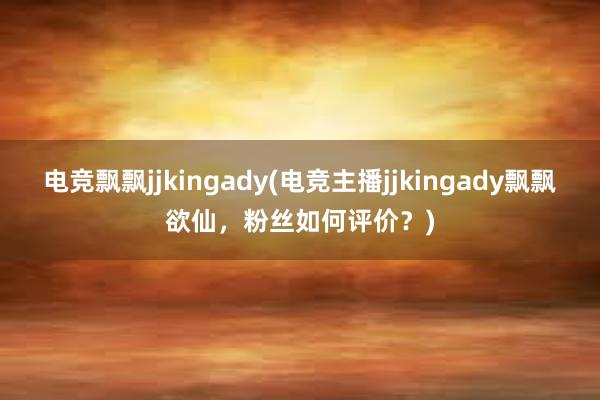 电竞飘飘jjkingady(电竞主播jjkingady飘飘欲仙，粉丝如何评价？)