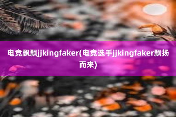 电竞飘飘jjkingfaker(电竞选手jjkingfaker飘扬而来)