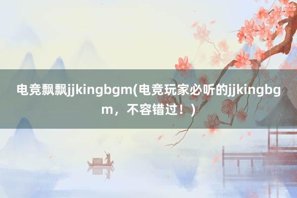 电竞飘飘jjkingbgm(电竞玩家必听的jjkingbgm，不容错过！)