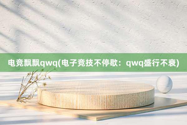 电竞飘飘qwq(电子竞技不停歇：qwq盛行不衰)