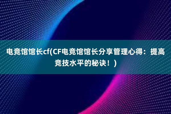 电竞馆馆长cf(CF电竞馆馆长分享管理心得：提高竞技水平的秘诀！)