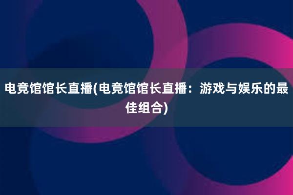 电竞馆馆长直播(电竞馆馆长直播：游戏与娱乐的最佳组合)