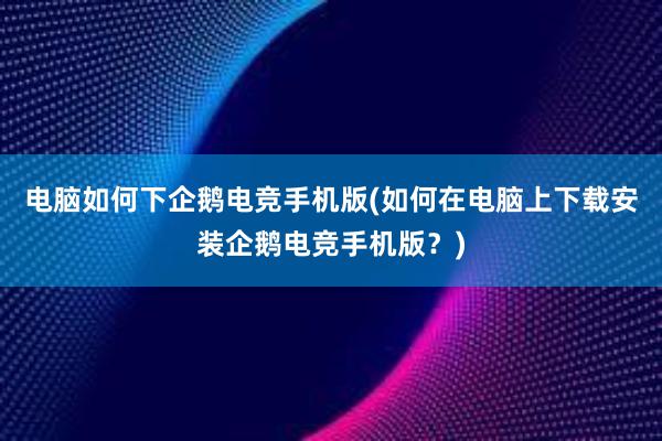 电脑如何下企鹅电竞手机版(如何在电脑上下载安装企鹅电竞手机版？)