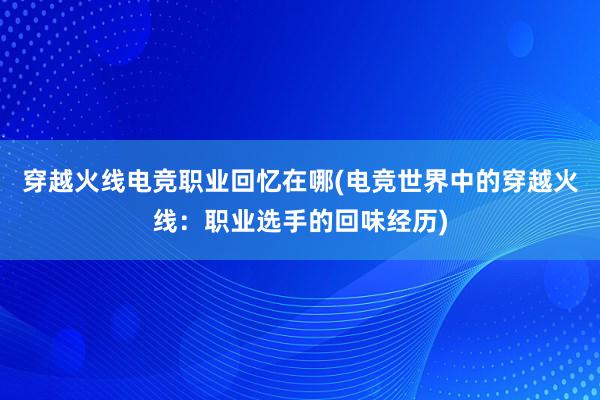 穿越火线电竞职业回忆在哪(电竞世界中的穿越火线：职业选手的回味经历)