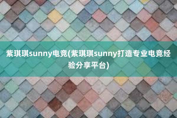 紫琪琪sunny电竞(紫琪琪sunny打造专业电竞经验分享平台)