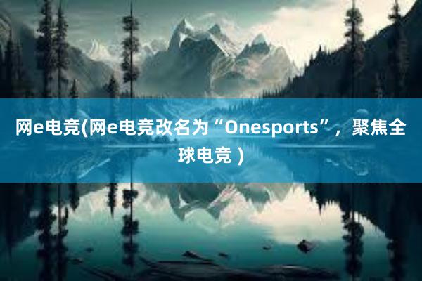 网e电竞(网e电竞改名为“Onesports”，聚焦全球电竞 )