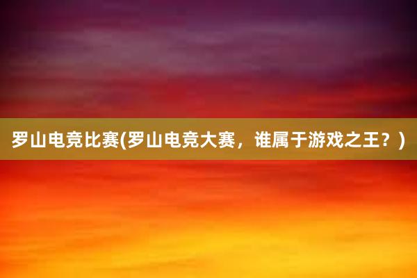 罗山电竞比赛(罗山电竞大赛，谁属于游戏之王？)