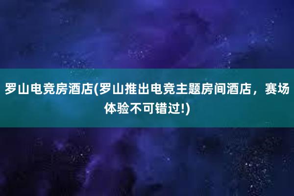 罗山电竞房酒店(罗山推出电竞主题房间酒店，赛场体验不可错过!)