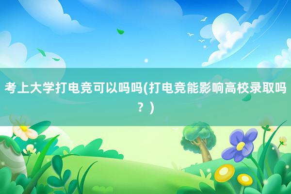 考上大学打电竞可以吗吗(打电竞能影响高校录取吗？)